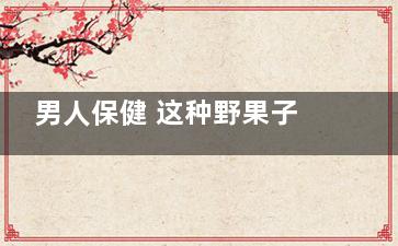 男人保健 这种野果子居然有补肾功效！